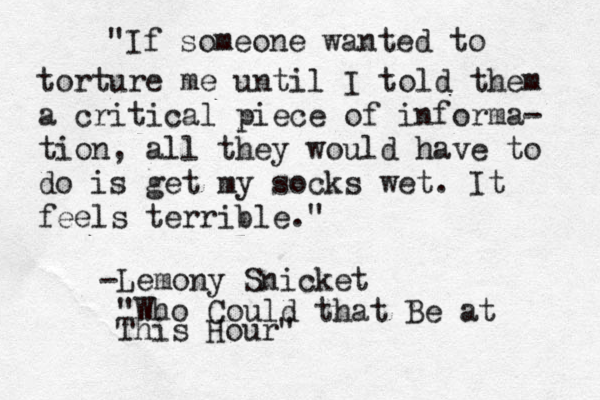 "If someone wanted to torture me until I told them a critical piece of informa- tion, all they would have to do is get my socks wet. It feels terrible." -Lemony Snicket "Who Could that Be at This Hour"