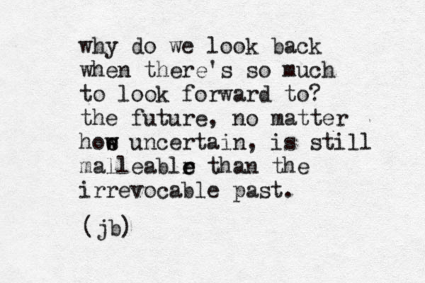 why do we look back when there's so much to look forward to? the future, no matter hoe w w s uncertain, is still malleablr e e than the irrevocable past. (jb) 