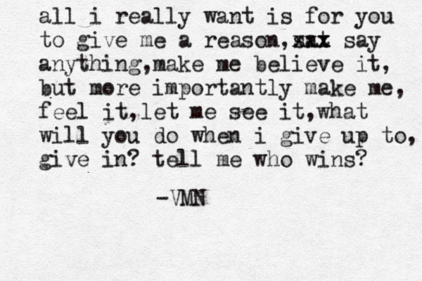 all i really want is for you to give me a reason,sat xxx x say anything,make me believe it, but more importantly make me, feel it ,let me see it ,what will you do when i give up to, give in? tell me who wins? -VMN 