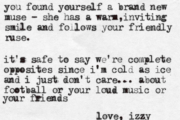 lov ve, iz zzy it's safe to say we're complete opposites since i'm cold as ice and i just don't care... about football or your loud music or your friends you found yourself a brand new muse - she has a warm in , v viting smile and follows your friendly ruse. 