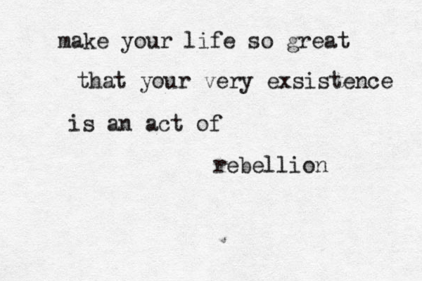make your life so great that your very exsistence is an act of rebellion 