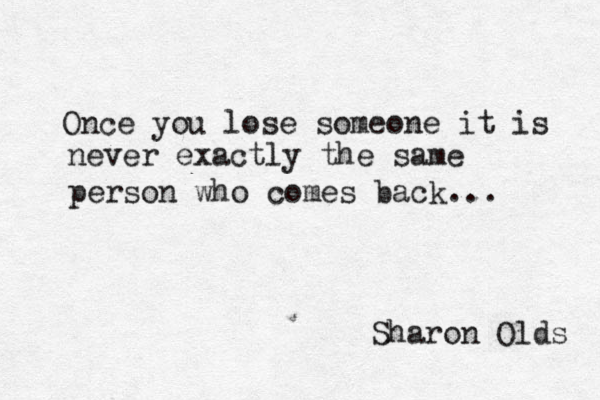 Once you lose someone it is never exactly the same person who comes back... Sharon Olds 