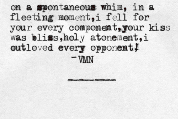 on a spontaneous whim, in a fleeting moment,i fell for your every component,your kiss was bliss,holy atonement ,i outloved every opponent, ! << - VMN < ---------