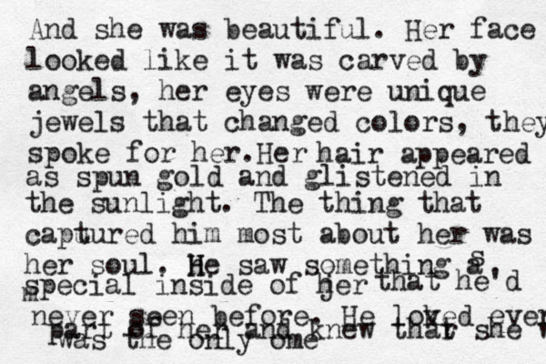 And she was beautiful. Her face looked like it was carved by angels, her eyes were unique jewels that changed colors, they spoke for her.Her hair appeared as spun gold and glistened in the sunlight. The thing that capu tured him most about her was her soul. h H He saw something a s special inside of jer h that he'd m never seen before. He lok ved every part of her and knew thar t she was was the only ome 