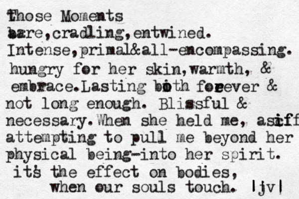 t Those Moments ar bare,cradling,entwined. Intense, primal&all-encompassing. hungry for her skin,warmth, & embrace. Lasting bith o o o foe e r r rever & not long enough. Blissful & necessary.When she held me, ascif if i if attempting to pull me beyond her physical being -into her spirit. its ' the effect on bodies, when our souls touch. || |jv| | | | 