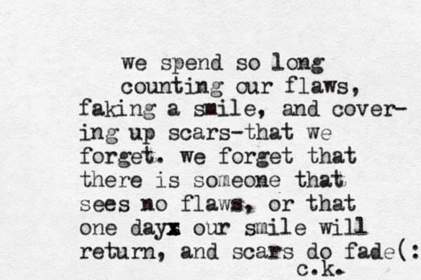 we spend so long counting our flaws, faking a smile, and cover- ing up scars-that we forget. we forget that there is someone that sees no flaws, or that one days x x x z our smile will return, and scars do fade c.k. (: 