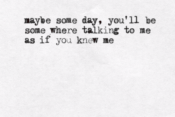 maybe some day , you'll be some where talking to me as if you knew me 