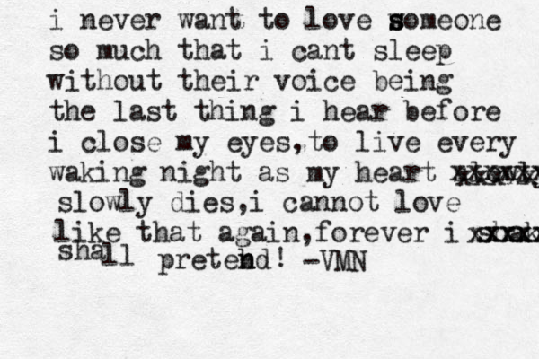 i never want to love w s s someone so much that i cant sleep with out their voice being the last thing i hear before i close my eyes,to live every waking night as my heart slowly xxxxxxxx xxxxxxxx slowly dies,i cannot love like that again,forever i shakk xxxxxxx xxxxxx sha ll pretebd n n ! -VMN 