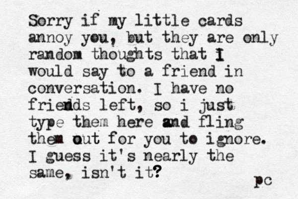 Sorry if my little cards annoy you, but they are only random thoughts that i I I would say to a friend in conversation. I have no fried n nds left, so i just type them here z a and fling them u o o out t for you to ignore. I guess it's nearly the same, isn't it? ? ? pc 