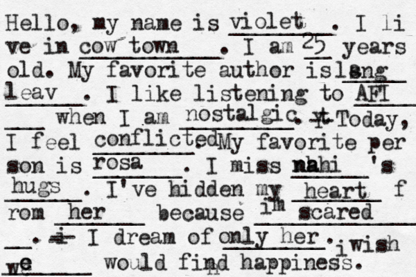 Hello, my name is ________. I li ve in ___________. I am __ years old. My favorite author is _____ ______. I like listening to _____ ___ when I am _________. t Y -- Today, I feel ________. My favorite per son is _______. I miss ______'s ______. I've hidden my _______ f rom _______ because ______________ __. i - -- I dream of ________. i wish _______ would find happiness. violet cow town 25 lsng a leav AFI nostalgic conflicted ł rosa nh a nahi hugs heart her i' m scared h only her we c e e 