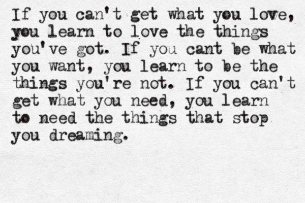 If you can't get what you love, you learn to love the things you've got. If you cant be what you want, you learn to be the things you're not. If you can't get what you need, you learn to need the things that stop you dreaming.