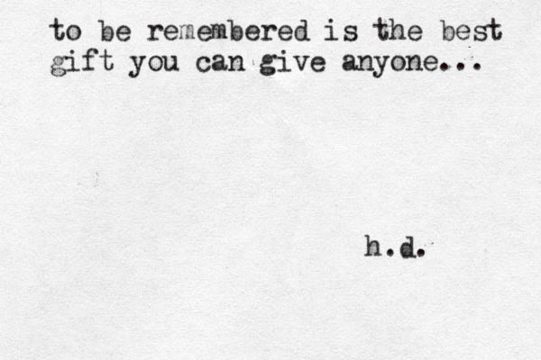 to be remembered is the best gift you can give anyone... h.d. 