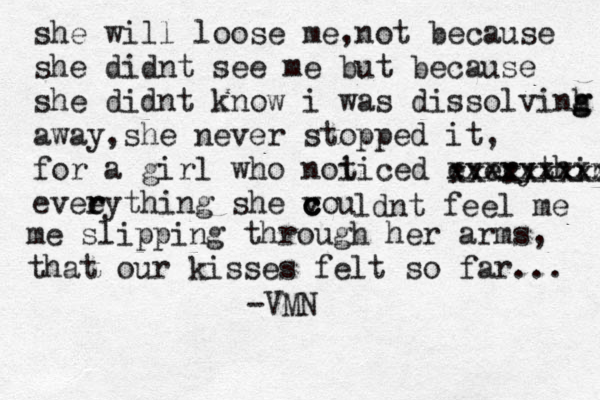 she will loose me , not because she didnt see me but because she didnt know i was dissolvinh g g away,she never stopped it, for a girl who noi ticed everythin xxxxxxxxxx xxxxxxxxxxx evee r rything she vou c c c ldnt feel me me slipping through her arms, that our kisses felt so far... -VMN