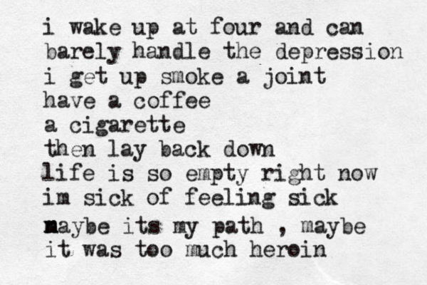 i wake up at four and can barely handle the depression i get up smoke a joint have a coffee a cigarette then lay back down life is so empty right now im sick of feeling sick n m maybe its my path , maybe it was too much heroin 