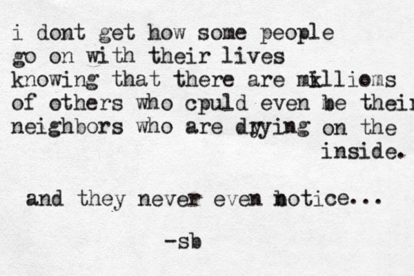 i dont get how some people go on with their lives knowing that there are mk illioms of others who cpuld even m be their neighbors who are drying y on the inside. and they never even boti n ce... -sb