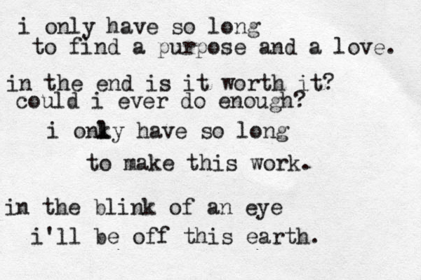 i only have so long to find a purpose and a love. in the end is it worth it? could i ever do enough? i onky l l have so long to make this work. in the blink of an eye i'll be off this earth. 