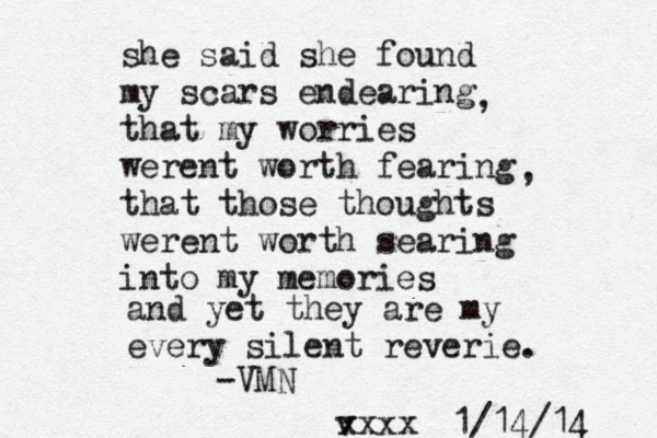 she said she found my scars endearing that my worries werent worth fearing that those thoughts werent worth searing into my memories and yet they are my every silent reverie. , , -VMN v xxxx 1/14/14 