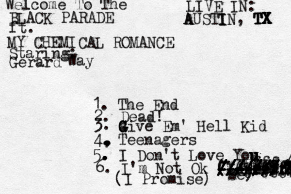 Welcome To The B LACK PARADE ft. MY CHEMICAL ROMANCE Staring: Gerard Way 1. The End 2. Dead! 3. a G G G G ive Em' Hell Kid 4, . . . . . . . Teenagers 5. . . I Don't Love You y u u u u u u LIVE IN: A A USTI I IN, TX TX TX TX 6. I'm Not Ok (I Promis - - - - - - - - / - - - - / / / / / / se) - - a aa s d tyksjrf d s f d ff r dhfjdjd djdjfjf /////// ////////// /////// ------- - - - - - - - - - - - - - - - - - - ------ ($()&(&(& -@/&:&:: ( I Promise) 