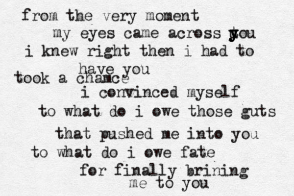 from the very moment my eyes came across u y y y t you i knew right then i had to have you took a chamce i convinced myself to what do i owe those guts that pushed me into you to what do i owe fate for finally brining me to you 