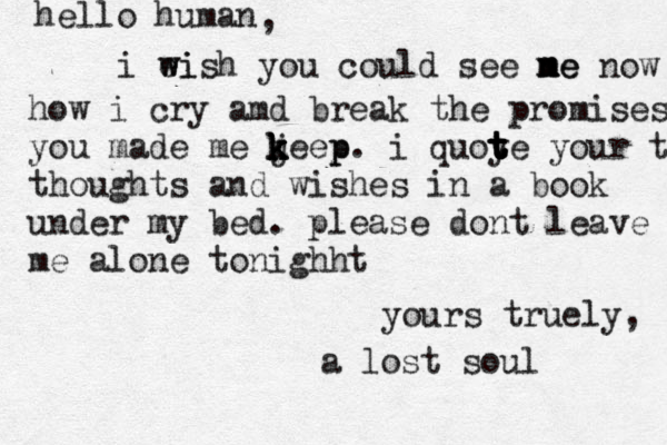 hello human , i ei w wish you could see ne m m me now how i cry amd break the promises you made me j k k k keep p . i quoy t t t t te your th thoughts and wishes in a book under my bed. please dont leave me alone tonighht yours truely, a lost soul 