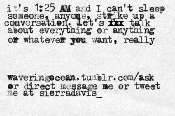 waveringocean.tumblr.com/ask or direct message me or tweet me at sierradavis_ it's 1:25 AM and I can't sleep someone, anyone, strike up a conversation. let's fa xxx xxx xxx talk about everything or anything or whatever you want, really 