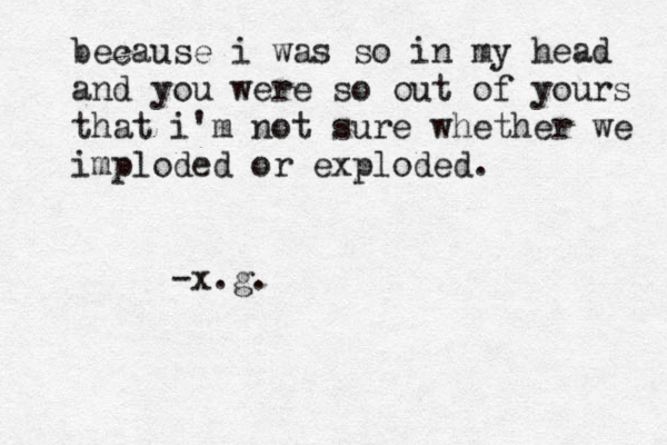 because i was so in my head and you were so out of yours that i'm not sure whether we imploded or exploded. -x.g. 