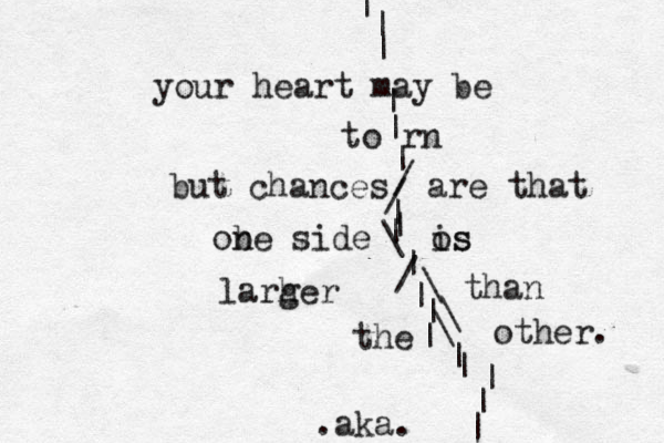 your heart may be | | | | | | / / | | | \ | / \ | | \ \ | | | | | | to rn but chances are that ob ne side os is larh ger than the other. .aka. 