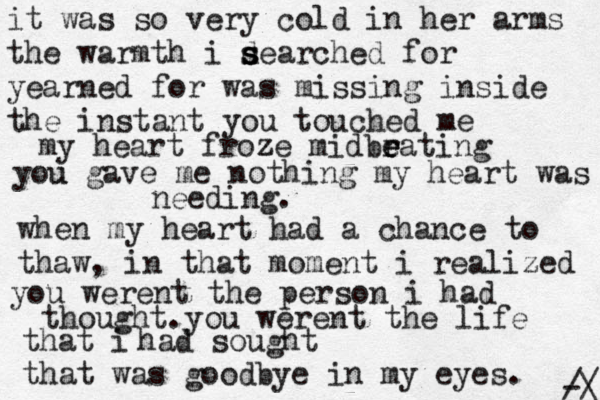 it was so very cold in her arms the warmth i d s s searched for yearned for was missing inside the instant you touched me my heart froze z midbr e e eating you u gave me nothing my heart was needing. when my heart had a chance to thaw, in that moment i realized you werent the person i had thought.you werent the life that i had sought that was goodbye in my eyes. / \ -/ 