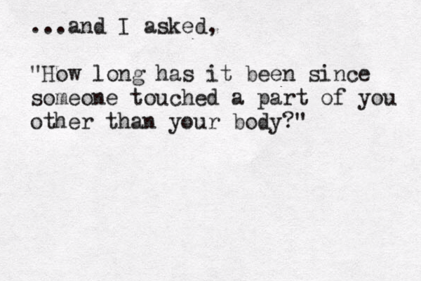 ...and I asked, "How long has it been since someone touched a part of you other than your body?" 
