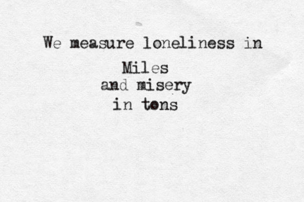 We measure loneliness in Miles and misery in tons