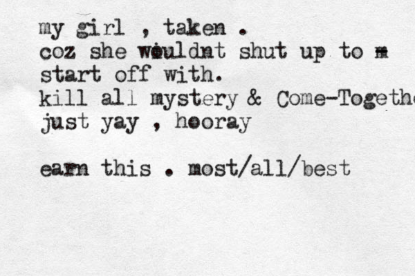 my girl , taken . coz she wi ouldnt shut up to m - - start off with. kill all mystery & Come-Together just yay , hooray earn this . most/all/best