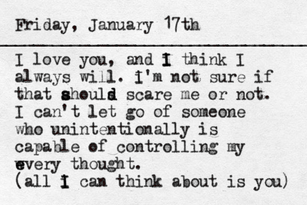 Friday, January 17th I love you, and i I I think I always will. i I 'm not sure if that ah s s ouls d d scare me or not. I can't let go of someone who unintentionally is capable of controlling my w e every thought. (all i I I can think about is you) _____________________________________ 