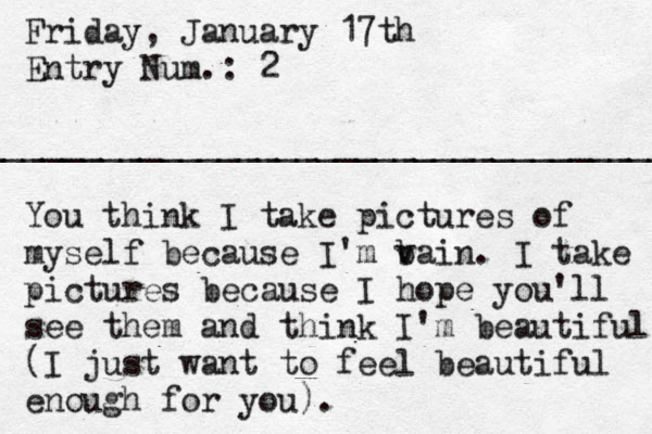 Friday, January 17th Entry Num.: 2 ___________________________________ You think I take pictures of myself because I 'm b vain. I take pictures because I hope you'll see them and think I'm beautiful (I just want to feel beautiful enough for you). 