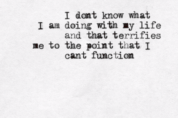 I dont know what I am doing with my life and that terrifies me to the point that I cant function 
