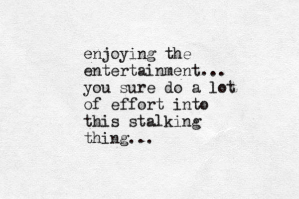 enjoying the entertainment... you sure do a lot of effort into this stalking thing... 