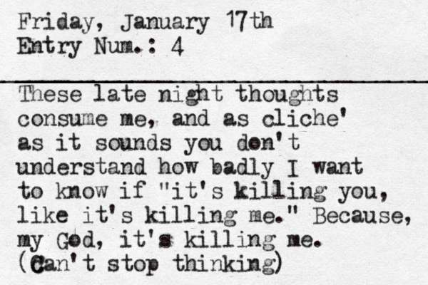 Friday, January 17th Entry Num.: 4 _________ ____________________________________ These late night thoughts consume me, and as cliche' as it sounds you don't understand how badly I want to know if "it's killing you, like it's killing me." Because, my God, it's killing me. (can't stop thinking) C C