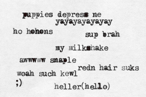 puppies depress ne yayayayayayay ho hon hons sup brah my milkshake awwwww snaple redn hair suks woah such kewl heller(hello) ;)