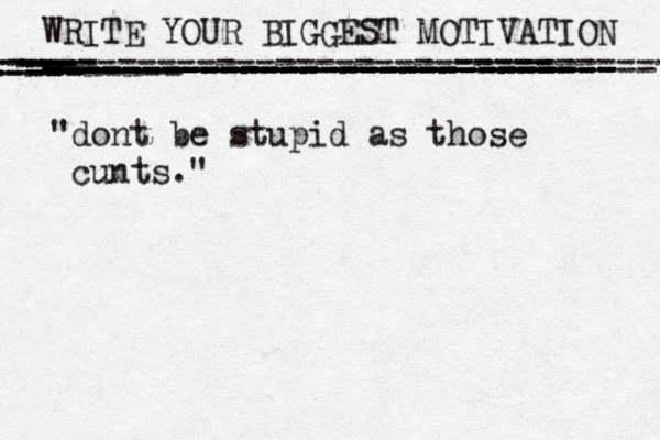 WRITE YOUR BIGGEST MOTIVATION ----------------------------- ----------------------------- - ---------- --- -- - --------- ---- ------- ---- ---- ---- ------ ----- - --- ----- -------------------------- -------- -- ---- --- ------------------------- -- -- --- ---- ---------- --- - ---- --- "dont be stupid as those cunts."