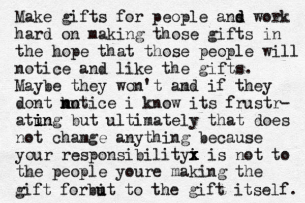 Make gifts for people ans d d work hard on making those gifts in the hope that those people will notice and like the gifts. Maybe they won't am nd if they dont kn m n n notice i know its frustr- atun i i ing but ultimately that does not chamge anything because your responsibilityi x x x is not to the people youre making the gift forbi u ut to the gift itself. 