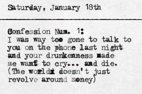 Saturday , January 18th ____ ____________________________________ c C Con fession Num. 1: I was way too gone to talk to you on the phone last night and your drunkenness made me wanf t t to cry... and die. (The worl d d x x doesn't just revolve around money)