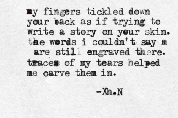 my fingers tickled down your back as if trying to write a story on your skin. te he words i couldn't say m are still engraved there. traces of my tears helped me carve them in. -Xh.N 