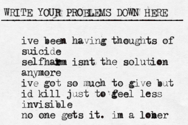 WRITE YOUR PROBLEMS DOWN HERE ________________________________ ive been having thoughts of suicide self ar h b rm isnt the solution anymore ive got so much to give but id kill just to g feel less invisible no one gets it. im a lob ner 