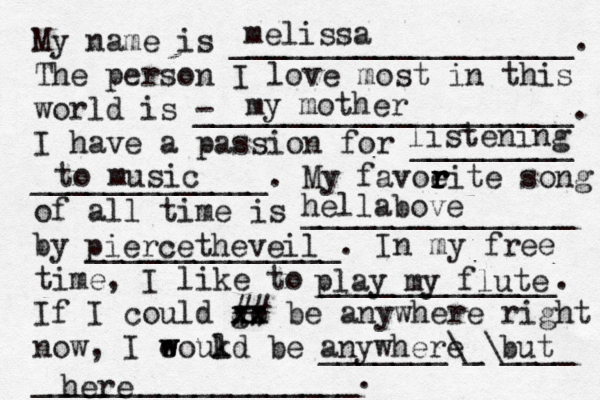 My name is ___________________. The person I love most in this world is - _____________________. I have a passion for _________ _____________. My favoeit r r r r e song of all time is _______________ by ______________. In my free time, I like to _____________. If I could go xx xx ## be anywhere right now, I eoukd w w l be _______\_\____ __________________. melissa my mother listening to music hella bove piercetheveil play my flute anywhere but here 