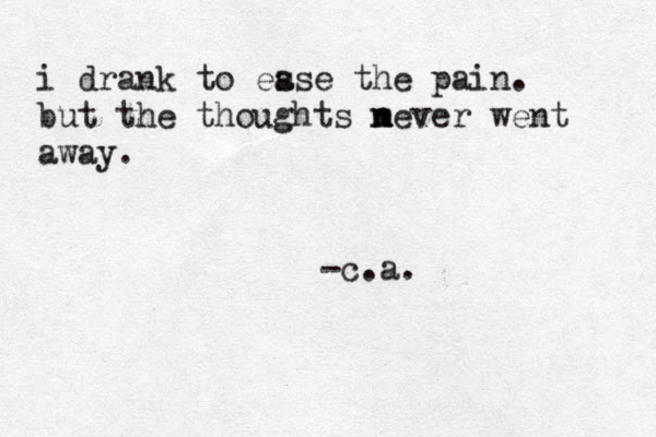 i drank to es ase the pain. but the thoughts m never n went away. -c.a. 