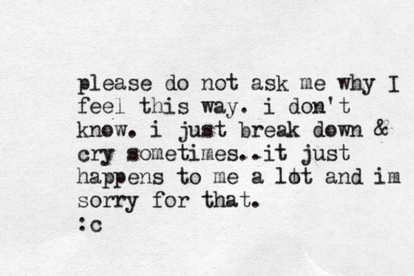 please do not ask me why I feel this way. i don't know. i just break down & cry sometimes..it just happens to me a lt ot and im sorry for that. :c 