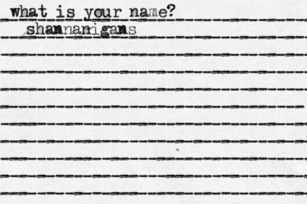 what is your name? ---------------------------------- ---------------------------------- ---------------------------------- ---------------------------------- ---------------------------------- --------------------------------- ---------------------------------- ---------------------------------- ---------------------------------- ---------------------------------- ---------------------------------- shannanigans