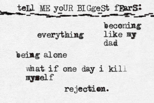teLl ME yoUR BIGgeSt fF EarS - - ---------------------------------------------------------------- : •everything being alone what if one day i kill myself beconing like my dad rejection .