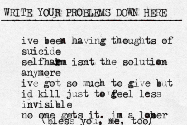 WRITE YOUR PROBLEMS DOWN HERE ________________________________ ive been having thoughts of suicide self ar h b rm isnt the solution anymore ive got so much to give but id kill just to g feel less invisible no one gets it. im a lob ner ( bless you, me, too) 