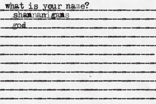 what is your name? ---------------------------------- ---------------------------------- ---------------------------------- ---------------------------------- ---------------------------------- --------------------------------- ---------------------------------- ---------------------------------- ---------------------------------- ---------------------------------- ---------------------------------- shannanigans god 