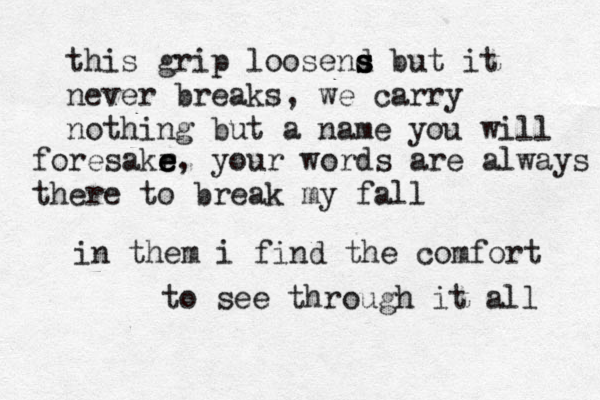 this grip loosend s s s but it never breaks, we carry nothing but a name you will foresakr e e e, your words are always there to break my fall in them i find the comfort to see through it all 